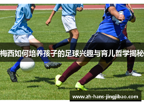 梅西如何培养孩子的足球兴趣与育儿哲学揭秘